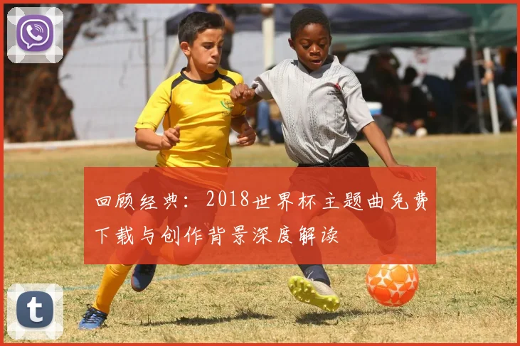 回顾经典：2018世界杯主题曲免费下载与创作背景深度解读