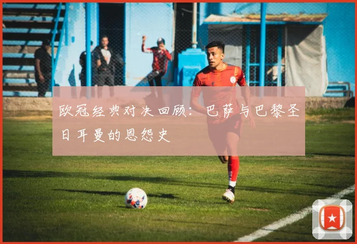 欧冠经典对决回顾：巴萨与巴黎圣日耳曼的恩怨史