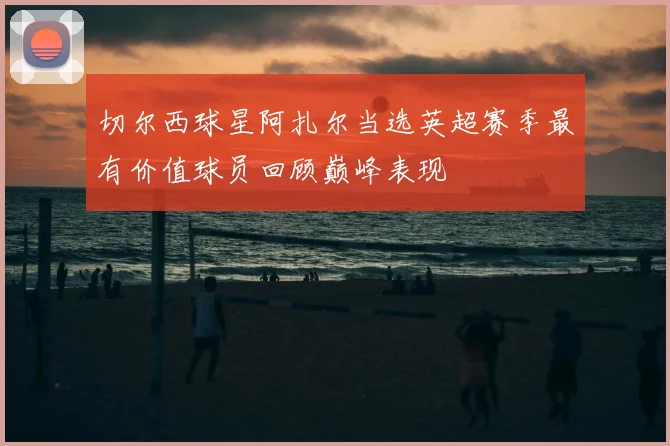 切尔西球星阿扎尔当选英超赛季最有价值球员回顾巅峰表现