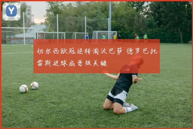 切尔西欧冠逆转淘汰巴萨 德罗巴托雷斯进球成晋级关键