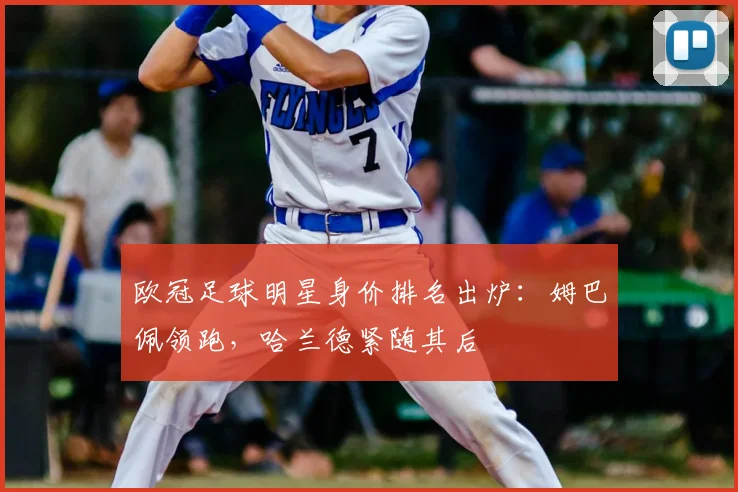 欧冠足球明星身价排名出炉：姆巴佩领跑，哈兰德紧随其后