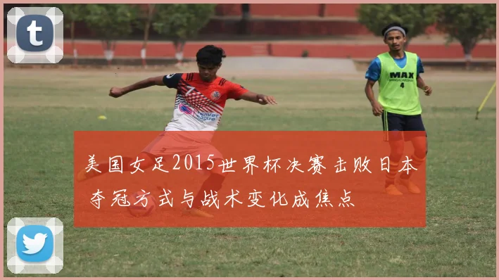 美国女足2015世界杯决赛击败日本 夺冠方式与战术变化成焦点