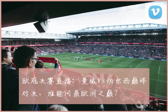 欧冠决赛直播：曼城vs切尔西巅峰对决，谁能问鼎欧洲之巅？