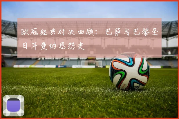 欧冠经典对决回顾：巴萨与巴黎圣日耳曼的恩怨史