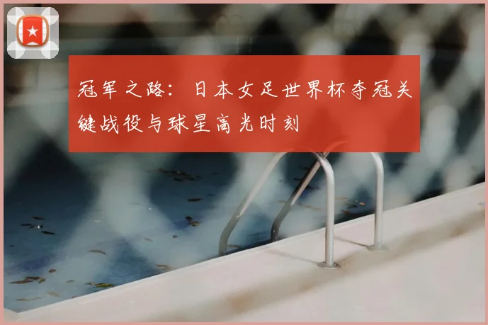 冠军之路：日本女足世界杯夺冠关键战役与球星高光时刻