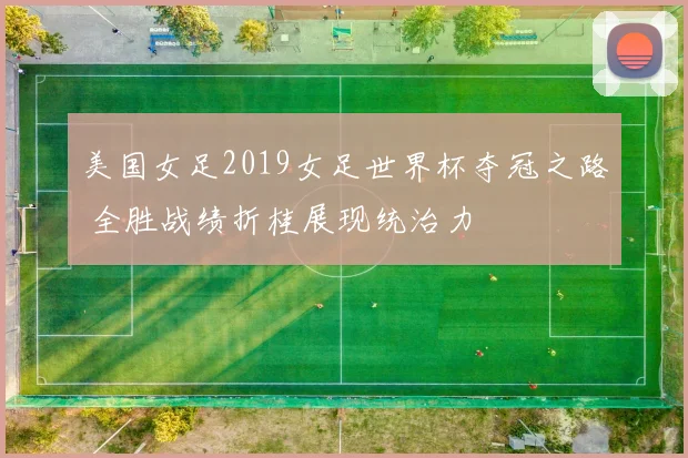 美国女足2019女足世界杯夺冠之路 全胜战绩折桂展现统治力